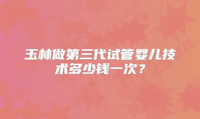玉林做第三代试管婴儿技术多少钱一次？