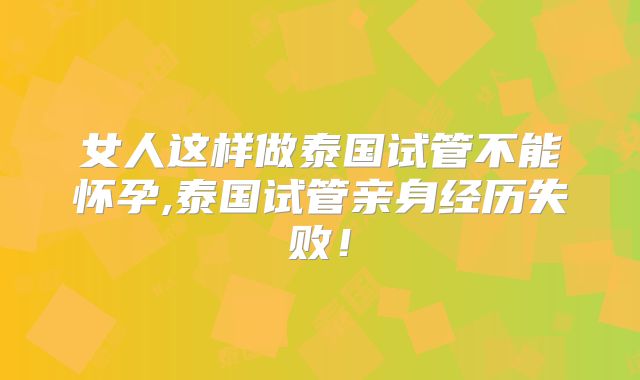 女人这样做泰国试管不能怀孕,泰国试管亲身经历失败！