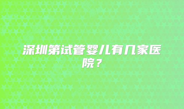 深圳第试管婴儿有几家医院？