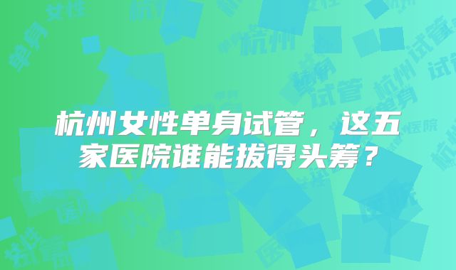 杭州女性单身试管，这五家医院谁能拔得头筹？