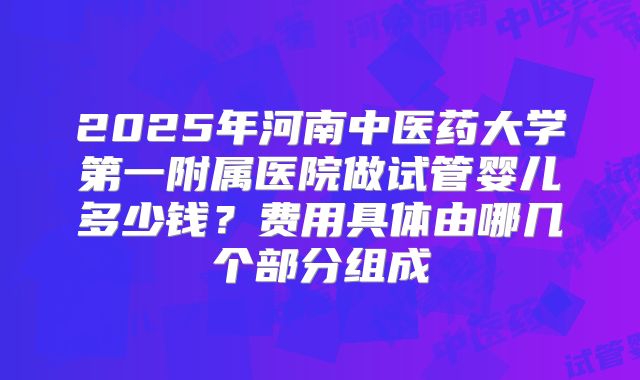 2025年河南中医药大学第一附属医院做试管婴儿多少钱？费用具体由哪几个部分组成