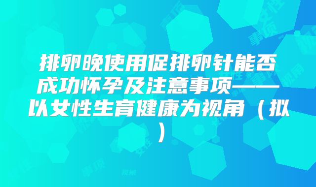 排卵晚使用促排卵针能否成功怀孕及注意事项——以女性生育健康为视角（拟）