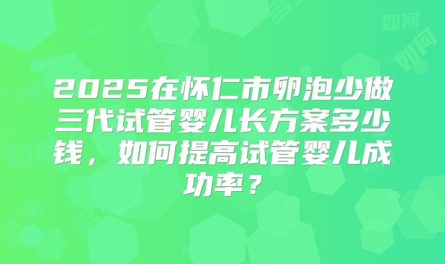 2025在怀仁市卵泡少做三代试管婴儿长方案多少钱，如何提高试管婴儿成功率？