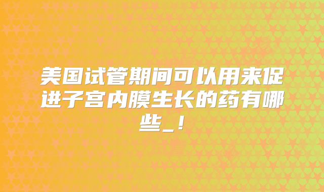 美国试管期间可以用来促进子宫内膜生长的药有哪些_！