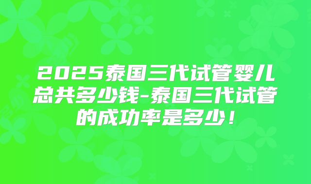 2025泰国三代试管婴儿总共多少钱-泰国三代试管的成功率是多少！