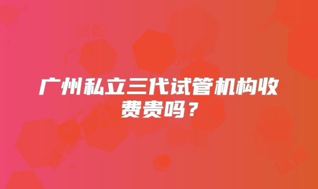 广州私立三代试管机构收费贵吗？