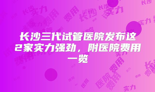 长沙三代试管医院发布这2家实力强劲，附医院费用一览