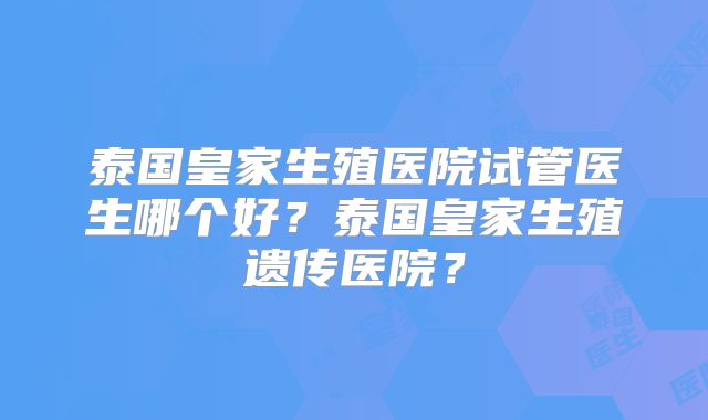 泰国皇家生殖医院试管医生哪个好？泰国皇家生殖遗传医院？