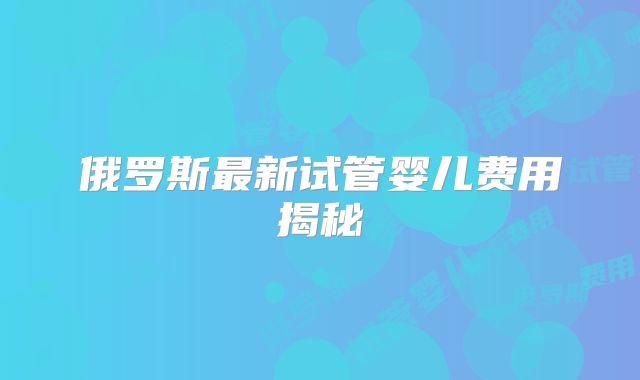 俄罗斯最新试管婴儿费用揭秘