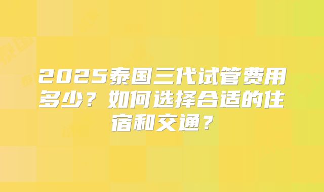 2025泰国三代试管费用多少?如何选择合适的住宿和交通?