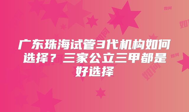 广东珠海试管3代机构如何选择？三家公立三甲都是好选择