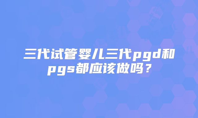 三代试管婴儿三代pgd和pgs都应该做吗?