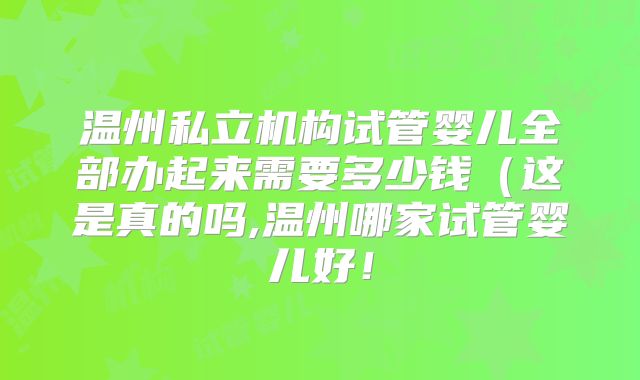 温州私立机构试管婴儿全部办起来需要多少钱（这是真的吗,温州哪家试管婴儿好！