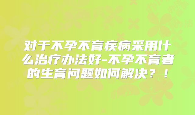 对于不孕不育疾病采用什么治疗办法好-不孕不育者的生育问题如何解决?!