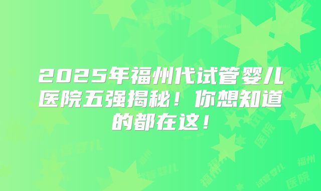2025年福州代试管婴儿医院五强揭秘！你想知道的都在这！