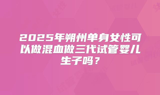 2025年朔州单身女性可以做混血做三代试管婴儿生子吗?