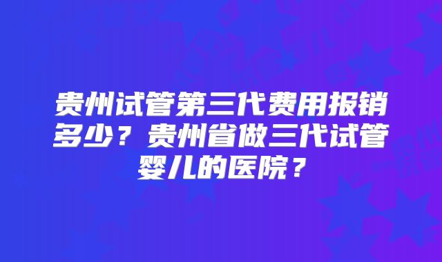 贵州试管第三代费用报销多少？贵州省做三代试管婴儿的医院？