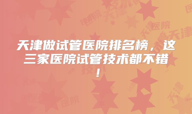 天津做试管医院排名榜，这三家医院试管技术都不错！
