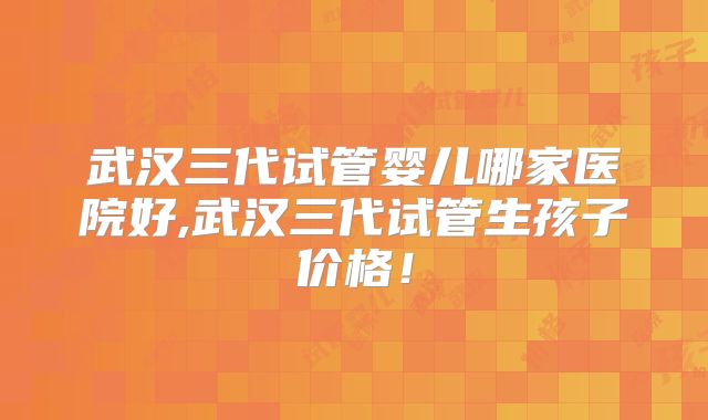 武汉三代试管婴儿哪家医院好,武汉三代试管生孩子价格!