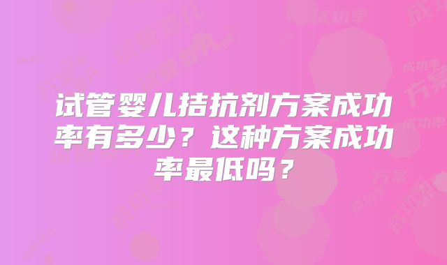 试管婴儿拮抗剂方案成功率有多少？这种方案成功率最低吗？