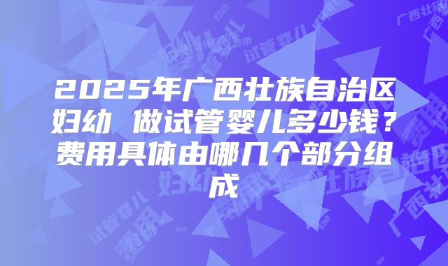 2025年广西壮族自治区妇幼 做试管婴儿多少钱？费用具体由哪几个部分组成