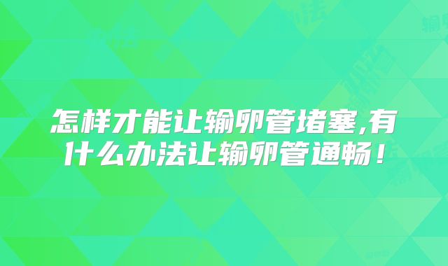 怎样才能让输卵管堵塞,有什么办法让输卵管通畅！