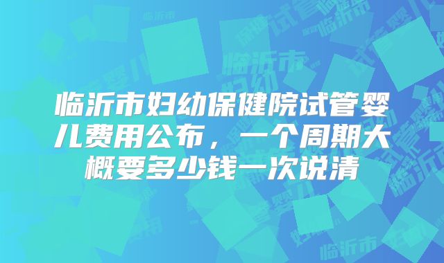 临沂市妇幼保健院试管婴儿费用公布，一个周期大概要多少钱一次说清