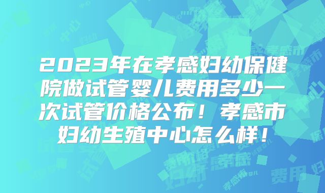 2023年在孝感妇幼保健院做试管婴儿费用多少一次试管价格公布！孝感市妇幼生殖中心怎么样！