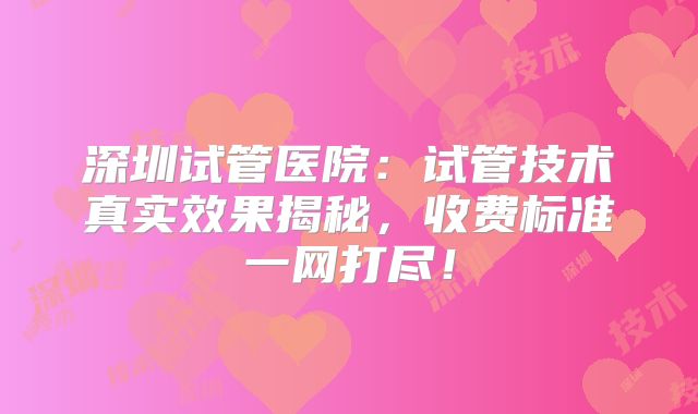 深圳试管医院：试管技术真实效果揭秘，收费标准一网打尽！