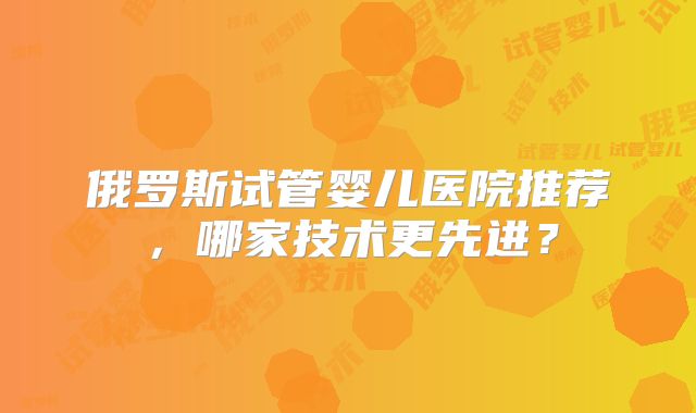 俄罗斯试管婴儿医院推荐，哪家技术更先进？