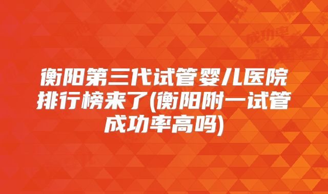 衡阳第三代试管婴儿医院排行榜来了(衡阳附一试管成功率高吗)