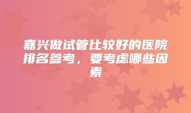 嘉兴做试管比较好的医院排名参考,要考虑哪些因素