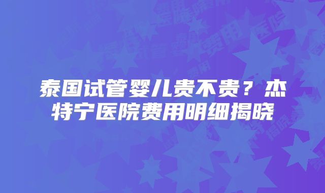 泰国试管婴儿贵不贵？杰特宁医院费用明细揭晓