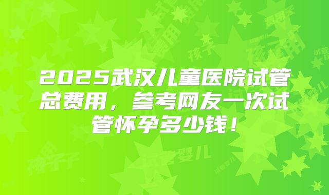 2025武汉儿童医院试管总费用，参考网友一次试管怀孕多少钱！