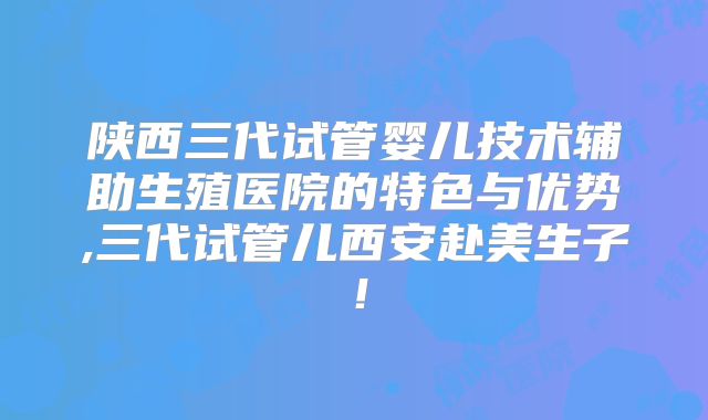 陕西三代试管婴儿技术辅助生殖医院的特色与优势,三代试管儿西安赴美生子！