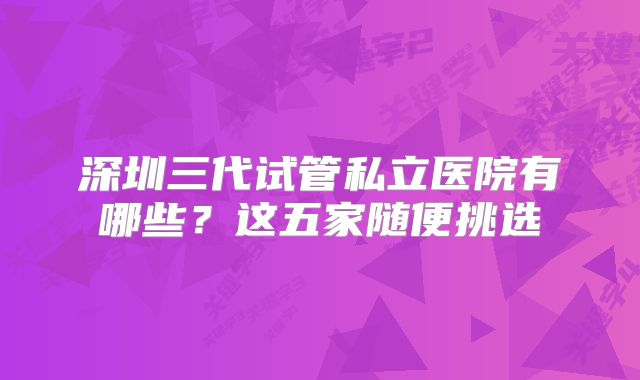 深圳三代试管私立医院有哪些？这五家随便挑选