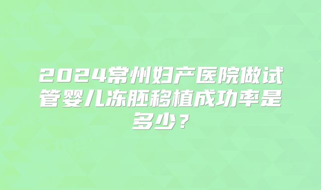 2024常州妇产医院做试管婴儿冻胚移植成功率是多少？