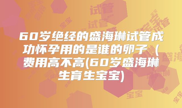 60岁绝经的盛海琳试管成功怀孕用的是谁的卵子(费用高不高(60岁盛海琳生育生宝宝)