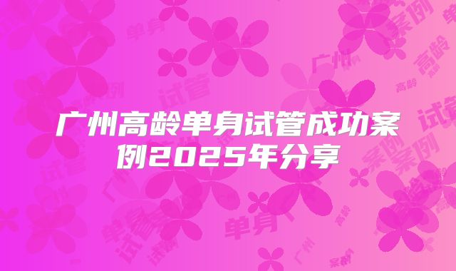 广州高龄单身试管成功案例2025年分享