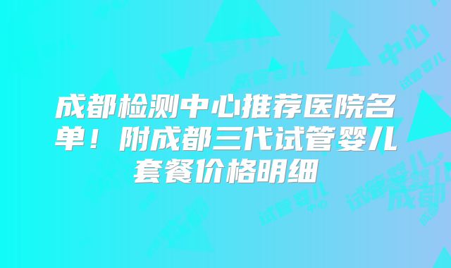 成都检测中心推荐医院名单!附成都三代试管婴儿套餐价格明细