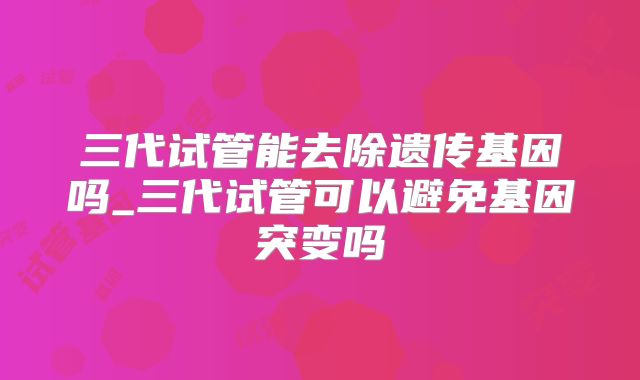 三代试管能去除遗传基因吗_三代试管可以避免基因突变吗