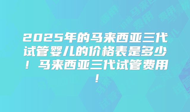 2025年的马来西亚三代试管婴儿的价格表是多少！马来西亚三代试管费用！