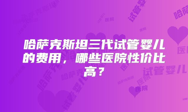 哈萨克斯坦三代试管婴儿的费用，哪些医院性价比高？