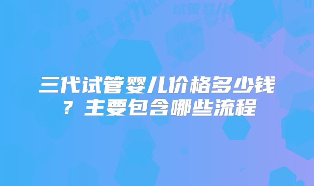 三代试管婴儿价格多少钱？主要包含哪些流程