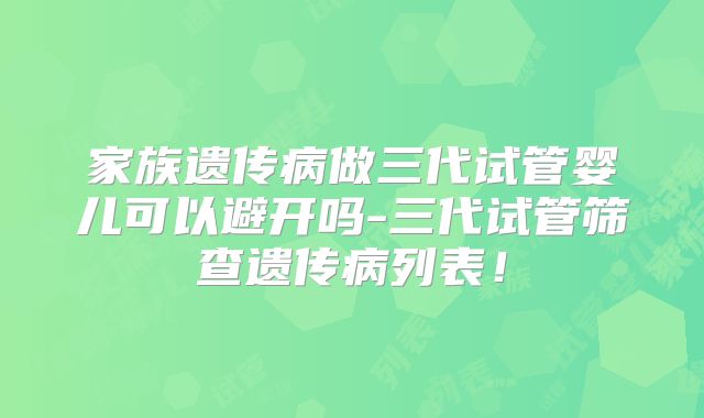 家族遗传病做三代试管婴儿可以避开吗-三代试管筛查遗传病列表！