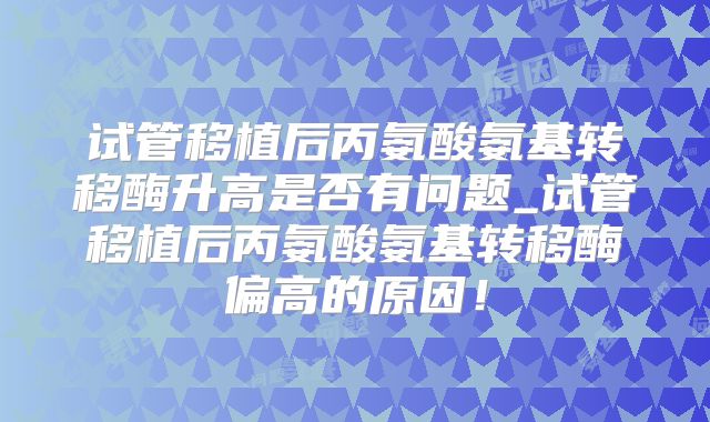 试管移植后丙氨酸氨基转移酶升高是否有问题_试管移植后丙氨酸氨基转移酶偏高的原因！