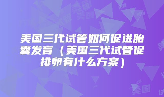 美国三代试管如何促进胎囊发育(美国三代试管促排卵有什么方案)