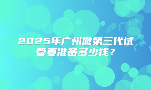 2025年广州做第三代试管要准备多少钱？
