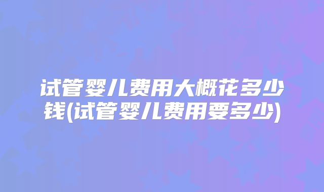 试管婴儿费用大概花多少钱(试管婴儿费用要多少)