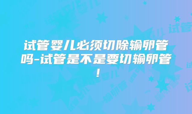 试管婴儿必须切除输卵管吗-试管是不是要切输卵管！